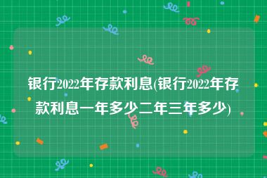 银行2022年存款利息(银行2022年存款利息一年多少二年三年多少)