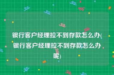 银行客户经理拉不到存款怎么办(银行客户经理拉不到存款怎么办呢)