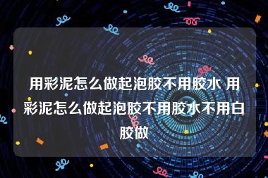 用彩泥怎么做起泡胶不用胶水 用彩泥怎么做起泡胶不用胶水不用白胶做