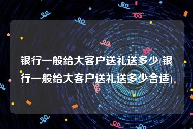 银行一般给大客户送礼送多少(银行一般给大客户送礼送多少合适)