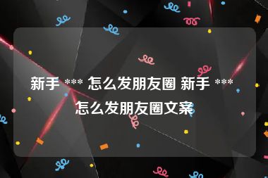 新手 *** 怎么发朋友圈 新手 *** 怎么发朋友圈文案