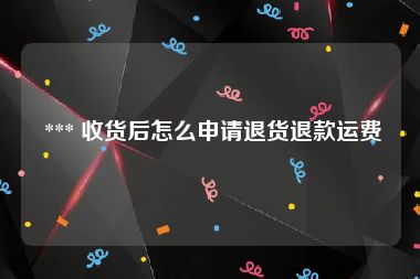  *** 收货后怎么申请退货退款运费