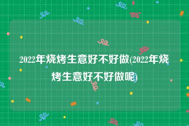 2022年烧烤生意好不好做(2022年烧烤生意好不好做呢)