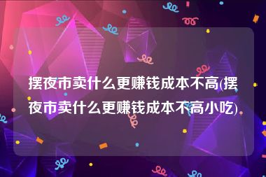 摆夜市卖什么更赚钱成本不高(摆夜市卖什么更赚钱成本不高小吃)