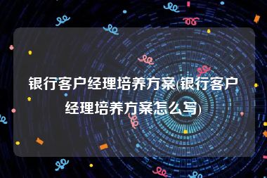 银行客户经理培养方案(银行客户经理培养方案怎么写)