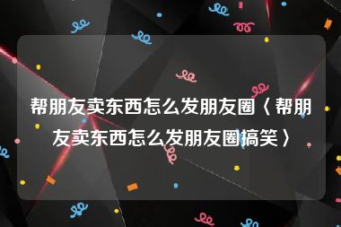 帮朋友卖东西怎么发朋友圈〈帮朋友卖东西怎么发朋友圈搞笑〉