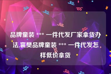 品牌童装 *** 一件代发厂家拿货办法,襄樊品牌童装 *** 一件代发怎样低价拿货