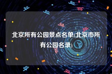 北京所有公园景点名单(北京市所有公园名录)