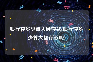 银行存多少算大额存款(银行存多少算大额存款呢)