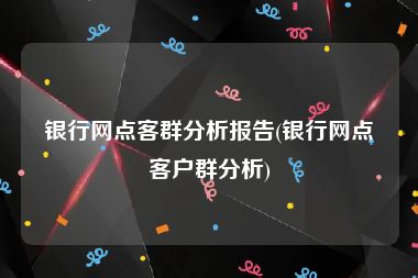 银行网点客群分析报告(银行网点客户群分析)