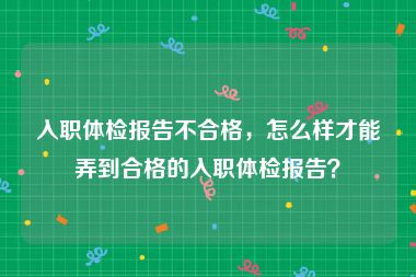 入职体检报告不合格，怎么样才能弄到合格的入职体检报告？