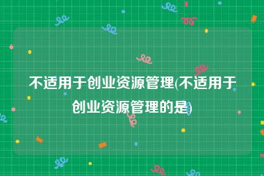 不适用于创业资源管理(不适用于创业资源管理的是)