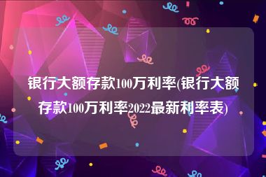 银行大额存款100万利率(银行大额存款100万利率2022最新利率表)