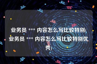 业务员 *** 内容怎么写比较特别(业务员 *** 内容怎么写比较特别优秀)