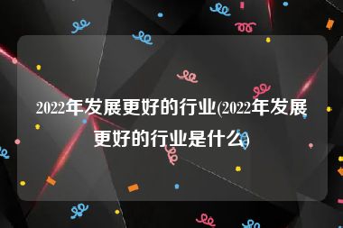 2022年发展更好的行业(2022年发展更好的行业是什么)