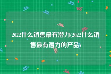 2022什么销售最有潜力(2022什么销售最有潜力的产品)