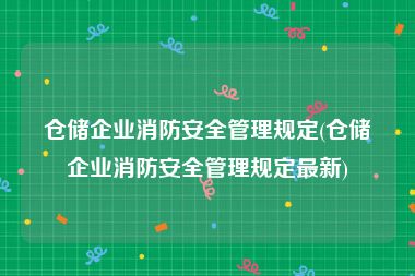 仓储企业消防安全管理规定(仓储企业消防安全管理规定最新)