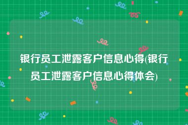 银行员工泄露客户信息心得(银行员工泄露客户信息心得体会)