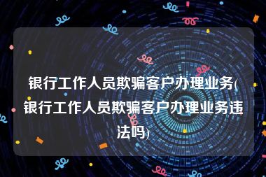 银行工作人员欺骗客户办理业务(银行工作人员欺骗客户办理业务违法吗)