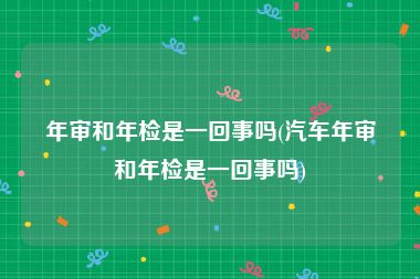 年审和年检是一回事吗(汽车年审和年检是一回事吗)