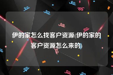 伊的家怎么找客户资源(伊的家的客户资源怎么来的)