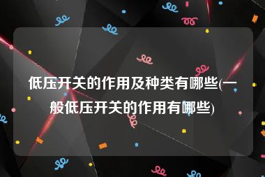 低压开关的作用及种类有哪些(一般低压开关的作用有哪些)