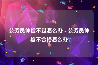 公务员体检不过怎么办 - 公务员体检不合格怎么办