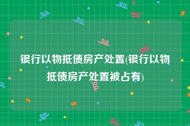 银行以物抵债房产处置(银行以物抵债房产处置被占有)