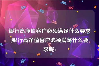 银行高净值客户必须满足什么要求(银行高净值客户必须满足什么要求呢)