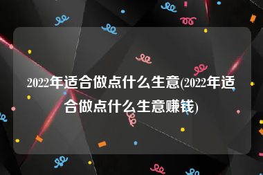 2022年适合做点什么生意(2022年适合做点什么生意赚钱)