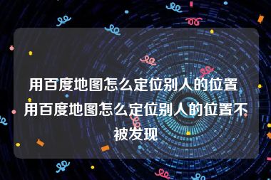 用百度地图怎么定位别人的位置 用百度地图怎么定位别人的位置不被发现