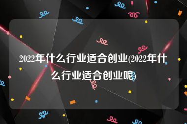 2022年什么行业适合创业(2022年什么行业适合创业呢)