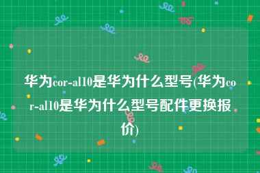 华为cor-al10是华为什么型号(华为cor-al10是华为什么型号配件更换报价)