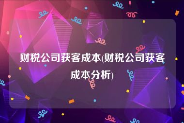 财税公司获客成本(财税公司获客成本分析)