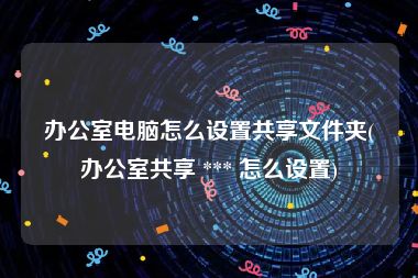 办公室电脑怎么设置共享文件夹(办公室共享 *** 怎么设置)