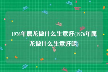 1976年属龙做什么生意好(1976年属龙做什么生意好呢)