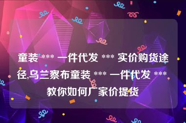 童装 *** 一件代发 *** 实价购货途径,乌兰察布童装 *** 一件代发 *** 教你如何厂家价提货