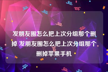 发朋友圈怎么把上次分组那个删掉 发朋友圈怎么把上次分组那个删掉苹果手机