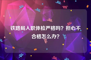 铁路局入职体检严格吗？担心不合格怎么办？