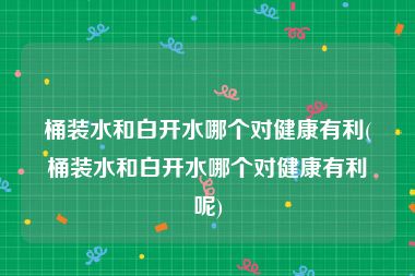 桶装水和白开水哪个对健康有利(桶装水和白开水哪个对健康有利呢)