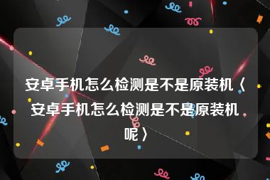 安卓手机怎么检测是不是原装机〈安卓手机怎么检测是不是原装机呢〉