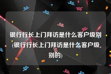 银行行长上门拜访是什么客户级别(银行行长上门拜访是什么客户级别的)