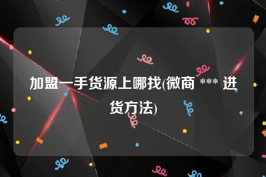 加盟一手货源上哪找(微商 *** 进货方法)