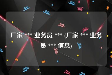 厂家 *** 业务员 *** (厂家 *** 业务员 *** 信息)