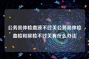 公务员体检血液不过关公务员体检血检和尿检不过关有什么办法