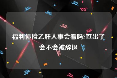 福利体检乙肝人事会看吗?查出了会不会被辞退