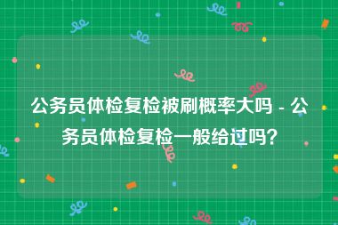 公务员体检复检被刷概率大吗 - 公务员体检复检一般给过吗？