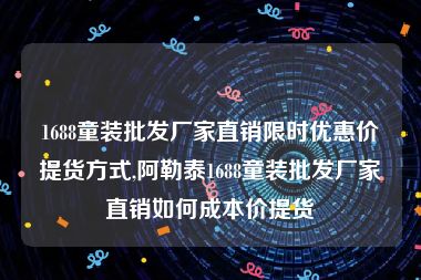 1688童装批发厂家直销限时优惠价提货方式,阿勒泰1688童装批发厂家直销如何成本价提货