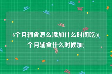 6个月辅食怎么添加什么时间吃(6个月辅食什么时候加)