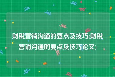 财税营销沟通的要点及技巧(财税营销沟通的要点及技巧论文)